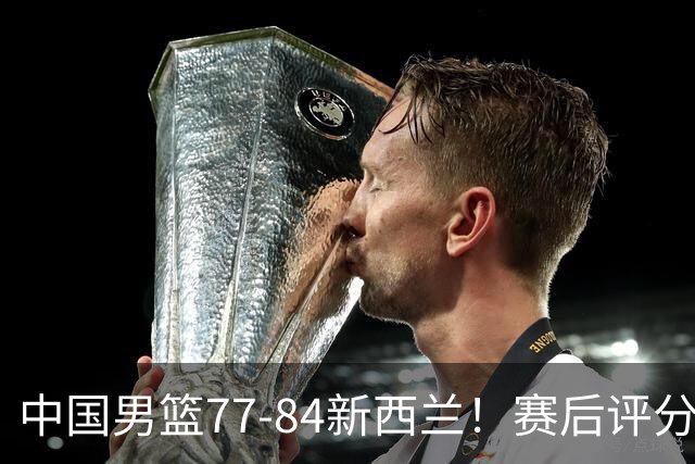 中国男篮77-84新西兰！赛后评分：4人满分 3人优秀 1人7中0严重拉胯